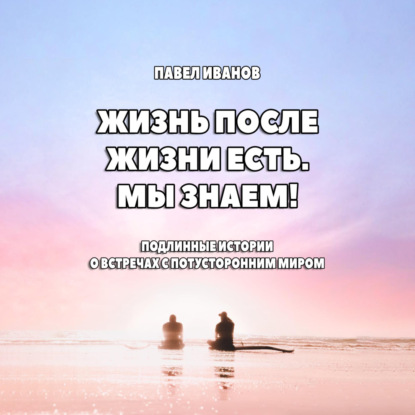 Скачать книгу Жизнь после жизни есть. Мы знаем! Подлинные истории о встречах с потусторонним миром