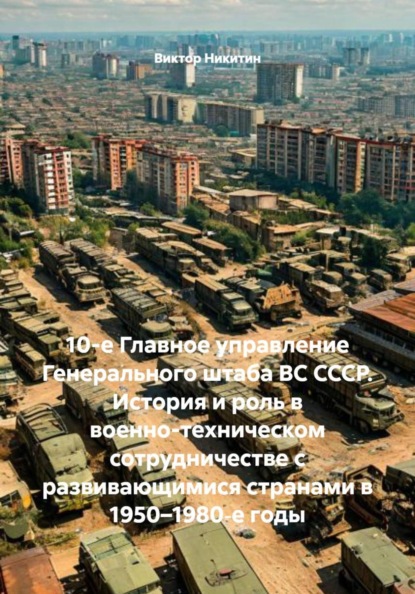 Скачать книгу 10-е Главное управление Генерального штаба ВС СССР. История и роль в военно-техническом сотрудничестве с развивающимися странами в 1950–1980‑е годы