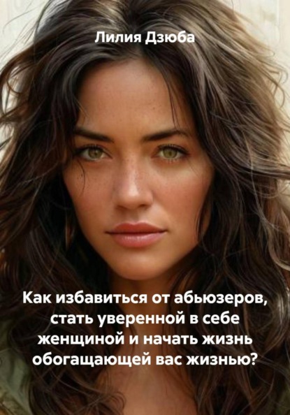 Скачать книгу Как избавиться от абьюзеров, стать уверенной в себе женщиной и начать жизнь обогащающей вас жизнью?