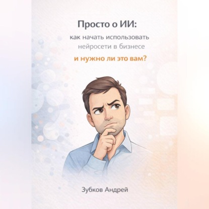 Скачать книгу Просто о ИИ: как начать использовать нейросети в бизнесе и нужно ли это вам?