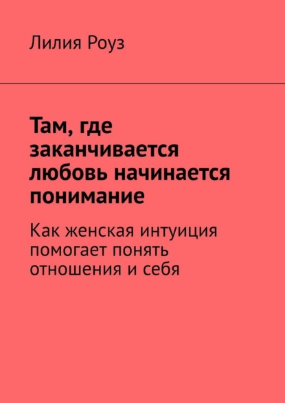Скачать книгу Там, где заканчивается любовь начинается понимание. Как женская интуиция помогает понять отношения и себя