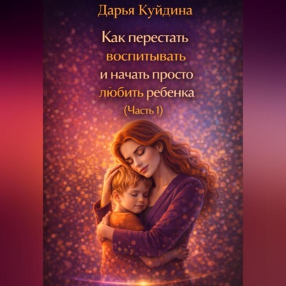 Скачать книгу Как перестать воспитывать и начать просто любить ребенка (Часть 1)
