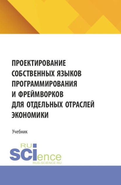 Скачать книгу Проектирование собственных языков программирования и фреймворков для отдельных отраслей экономики. (Аспирантура, Бакалавриат, Магистратура). Учебник.