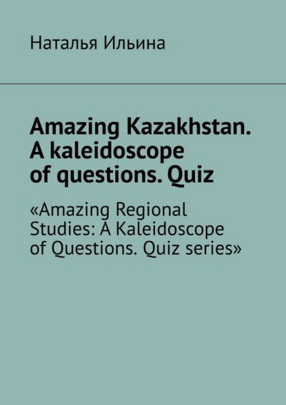 Скачать книгу Amazing Kazakhstan. A kaleidoscope of questions. Quiz. Amazing Regional Studies: A Kaleidoscope of Questions. Quiz series