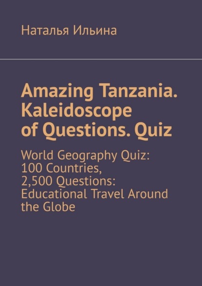 Скачать книгу Amazing Tanzania. Kaleidoscope of Questions. Quiz. World Geography Quiz: 100 Countries, 2,500 Questions: Educational Travel Around the Globe