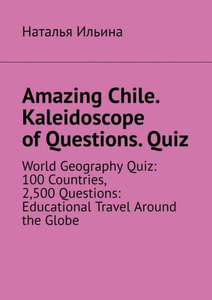 Скачать книгу Amazing Chile. Kaleidoscope of Questions. Quiz. World Geography Quiz: 100 Countries, 2,500 Questions: Educational Travel Around the Globe