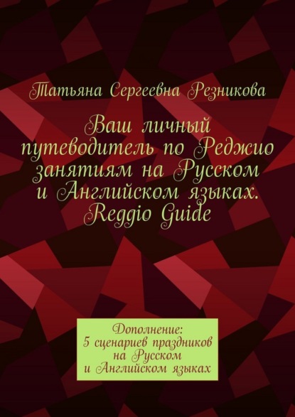 Скачать книгу Ваш личный путеводитель по Реджио занятиям на Русском и Английском языках. Reggio Guide. Дополнение: 5 сценариев праздников на Русском и Английском языках