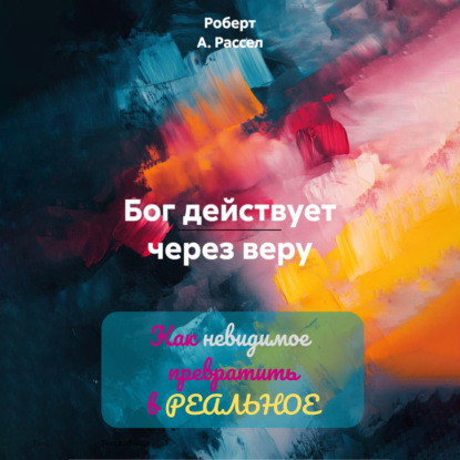 Скачать книгу БОГ ДЕЙСТВУЕТ ЧЕРЕЗ ВЕРУ. Как невидимое превратить в РЕАЛЬНОЕ
