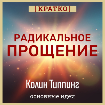 Скачать книгу Радикальное Прощение. Духовная технология для исцеления взаимоотношений, избавления от гнева и вины. Колин Типпинг. Кратко