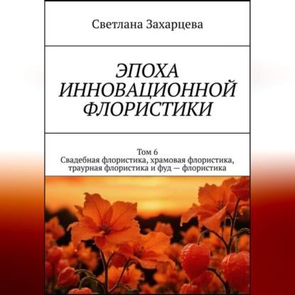 Том 6 "Свадебная флористика, храмовая флористика, траурная флористика и фуд - флористика" Эпоха инновационной флористики