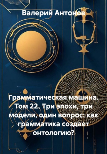 Скачать книгу Грамматическая машина. Том 22. Три эпохи, три модели, один вопрос: как грамматика создает онтологию?