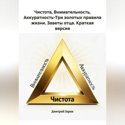 Скачать книгу Чистота, Внимательность, Аккуратность-Три золотых правила жизни. Заветы отца. Краткая версия.
