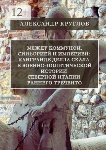 Скачать книгу Между коммуной, синьорией и империей: Кангранде I делла Скала в военно-политической истории Северной Италии раннего Треченто
