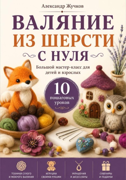 Скачать книгу Валяние из шерсти с нуля. Большой мастер-класс для детей и взрослых. 10 пошаговых уроков