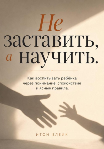 Не заставить, а научить. Как воспитывать ребёнка через понимание, спокойствие и ясные правила