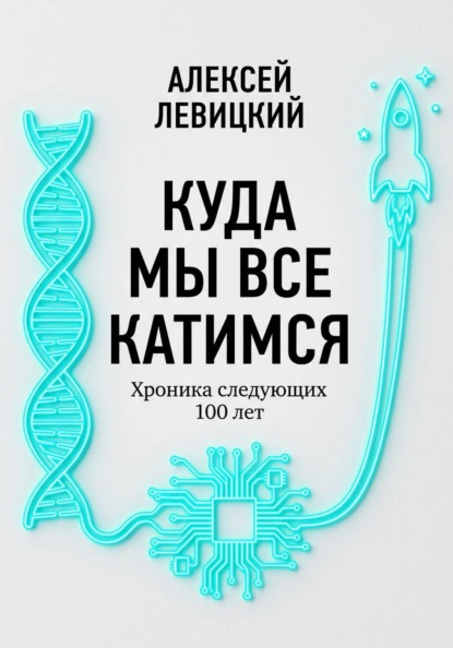Скачать книгу Куда мы все катимся. Хроника следующих 100 лет: от редактирования ДНК до колонизации Марса