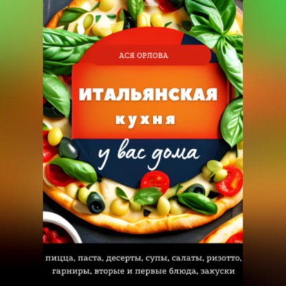 Скачать книгу Итальянская кухня у вас дома: пицца, паста, десерты, супы, салаты, ризотто, гарниры, вторые и первые блюда, закуски