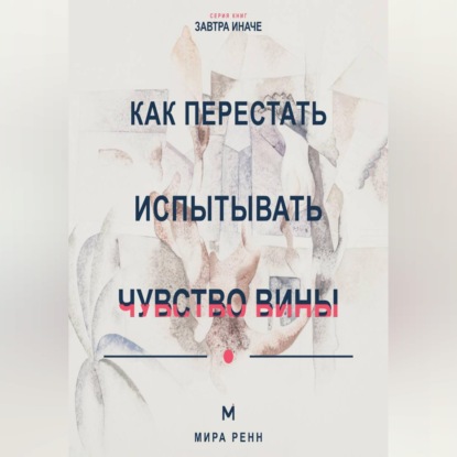 Скачать книгу Как перестать испытывать чувство вины Как отличить ответственность от саморазрушения и разрешить себе двигаться дальше