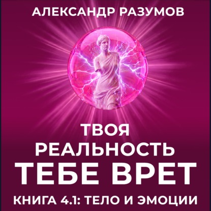 Твоя Реальность Тебе Врет. Книга 4.1: Тело и Эмоции
