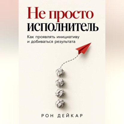 Скачать книгу Не просто исполнитель. Как проявлять инициативу и добиваться результата