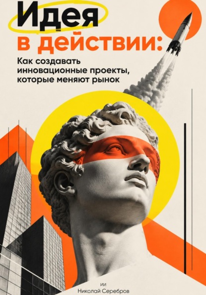 Идея в действии: Как создавать инновационные проекты, которые меняют рынок