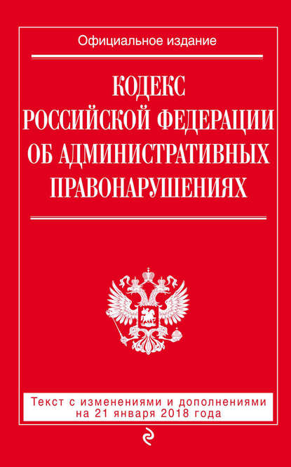 Скачать книгу Кодекс Российской Федерации об административных правонарушениях. Текст с последними изменениями и дополнениями на 21 января 2018 года