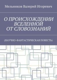 О ПРОИСХОЖДЕНИИ ВСЕЛЕННОЙ ОТ СЛОВОЗНАНИЙ. (НАУЧНО-ФАНТАСТИЧЕСКАЯ ПОВЕСТЬ)