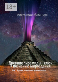 Древние пирамиды – ключ к познанию мироздания. Том 1. Время, создатели и технологии