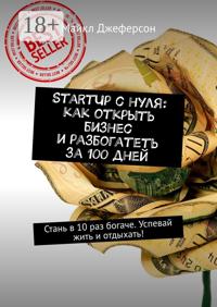 StartUp с нуля: как открыть бизнес и разбогатеть за 100 дней. Стань в 10 раз богаче. Успевай жить и отдыхать!