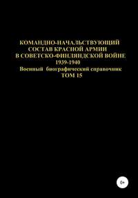 Командно-начальствующий состав Красной Армии в Советско-Финляндской войне 1939-1940 гг. Том 15