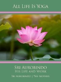 All Life Is Yoga: Sri Aurobindo – His Life and Work