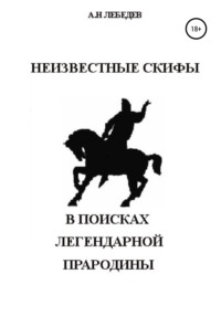 Неизвестные скифы. Т.1. В поисках Легендарной Прародины