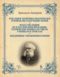 Начальное теоретико-практическое руководство к изучению пения. Искусство пения по классическим преданиям. Технические правила и советы ученикам и артистам. Ежедневные упражнения в пении