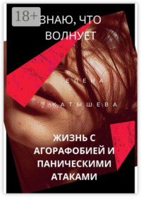 Знаю, что волнует: жизнь с агорафобией и паническими атаками. Поток моих откровений и действенные способы пережить «катастрофу»
