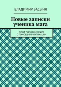 Новые записки ученика мага. Опыт познания мира с помощью биолокации