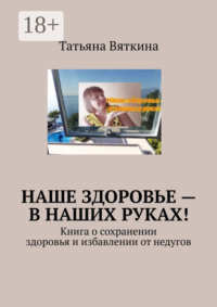 Наше здоровье – в наших руках! Книга о сохранении здоровья и избавлении от недугов