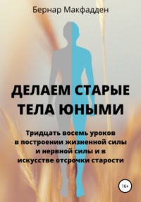 Делаем старые тела юными. Тридцать восемь уроков в построении жизненной силы и нервной силы и в искусстве отсрочки старости