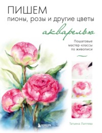 Пишем пионы, розы и другие цветы акварелью. Пошаговые мастер-классы по живописи