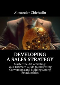 Developing a Sales Strategy. Master the Art of Selling: Your Ultimate Guide to Increasing Conversions and Building Strong Relationships