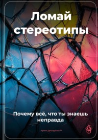 Ломай стереотипы: Почему всё, что ты знаешь, – неправда