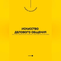 Искусство делового общения. Как строить доверительные отношения и эффективно вести переговоры