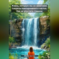 Жизнь, которую мы не замечаем. Секреты повседневного счастья. Как не упустить главное.