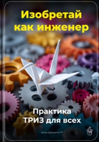 Изобретай как инженер: Практика ТРИЗ для всех