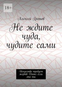 Не ждите чуда, чудите сами. Искусство требует жертв. Даже если это ты