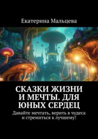 Сказки жизни и мечты. Для юных сердец. Давайте мечтать, верить в чудеса и стремиться к лучшему!