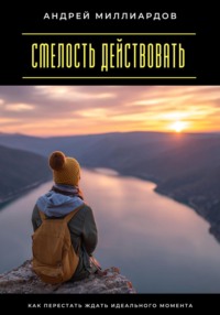 Смелость действовать. Как перестать ждать идеального момента