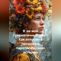 Я не мой травматичный опыт: Как отпустить прошлое и переписать свою историю