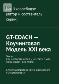 GT-COACH – Коучинговая Модель XXI века. Том 4. Как достигать целей и не сойти с ума, когда кругом все плохо Серия: Библиотека коуча и психолога- психотерапевта