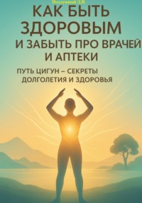 Как быть здоровым и забыть про врачей и аптеки. Путь Цигун – секреты долголетия и здоровья