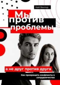 Мы против проблемы, а не друг против друга. Как превращать конфликты в сотрудничество